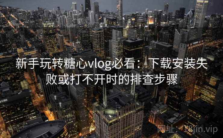 新手玩转糖心vlog必看：下载安装失败或打不开时的排查步骤