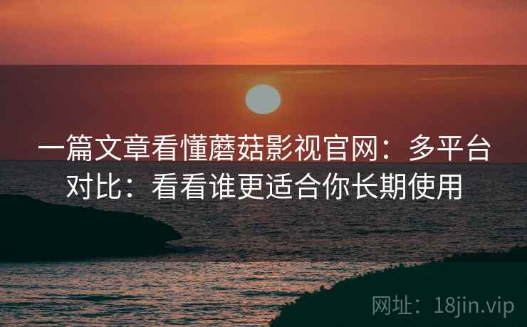 一篇文章看懂蘑菇影视官网：多平台对比：看看谁更适合你长期使用