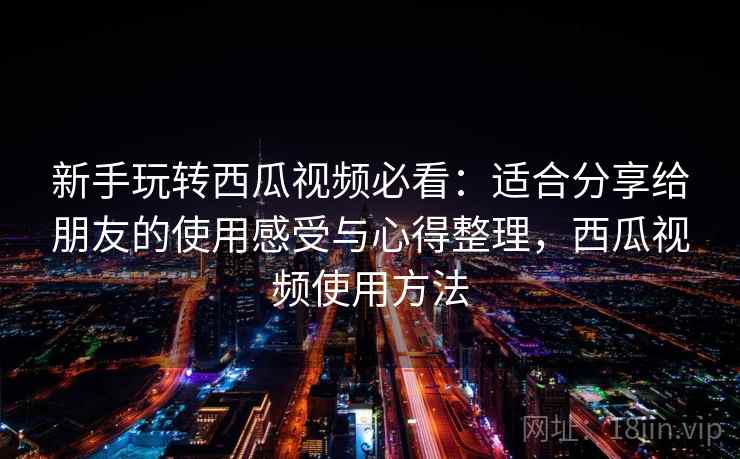 新手玩转西瓜视频必看：适合分享给朋友的使用感受与心得整理，西瓜视频使用方法