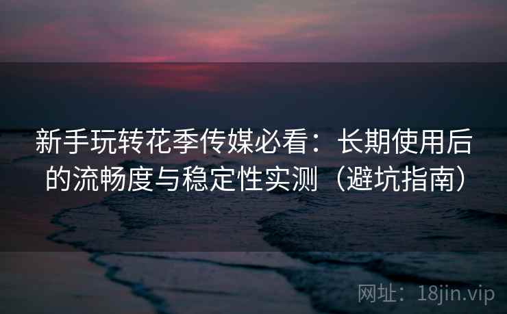 新手玩转花季传媒必看：长期使用后的流畅度与稳定性实测（避坑指南）