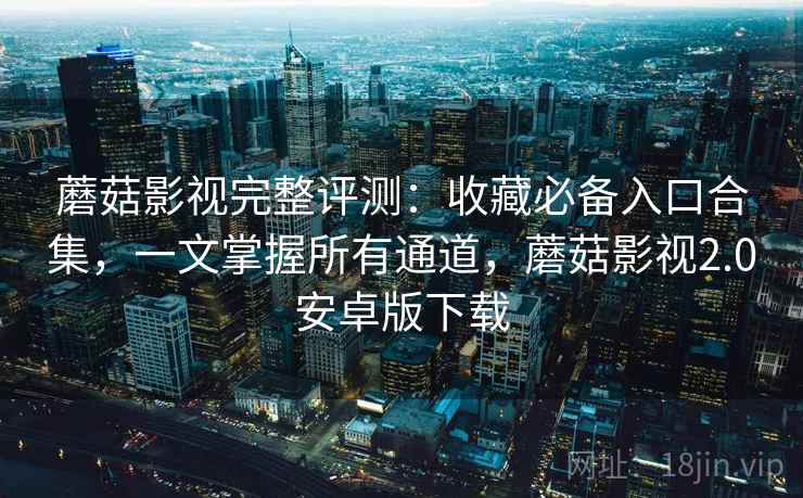 蘑菇影视完整评测：收藏必备入口合集，一文掌握所有通道，蘑菇影视2.0安卓版下载