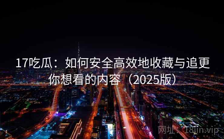 17吃瓜：如何安全高效地收藏与追更你想看的内容（2025版）