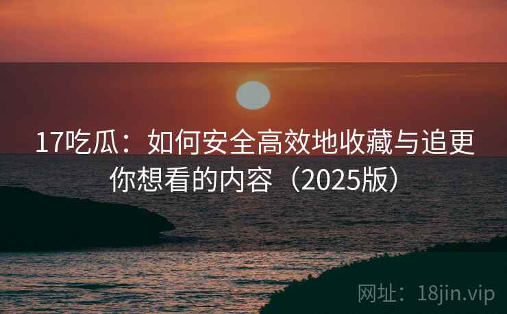17吃瓜：如何安全高效地收藏与追更你想看的内容（2025版）