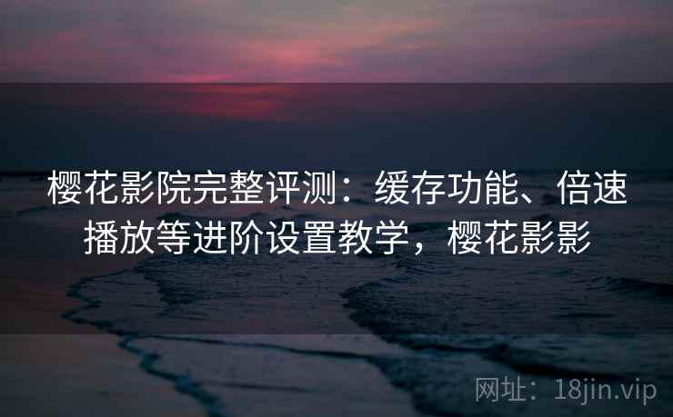 樱花影院完整评测：缓存功能、倍速播放等进阶设置教学，樱花影影