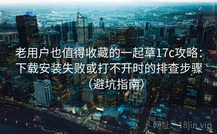 老用户也值得收藏的一起草17c攻略：下载安装失败或打不开时的排查步骤（避坑指南）