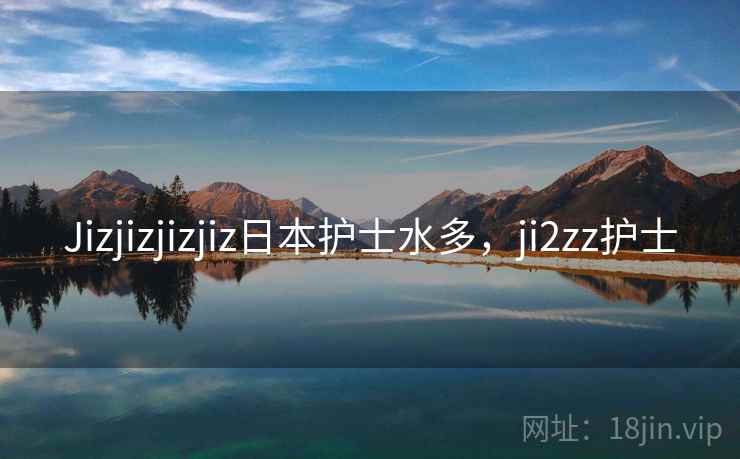 Jizjizjizjiz日本护士水多,ji2zz护士 Jizjizjizjiz日本护士水多,ji2zz护士