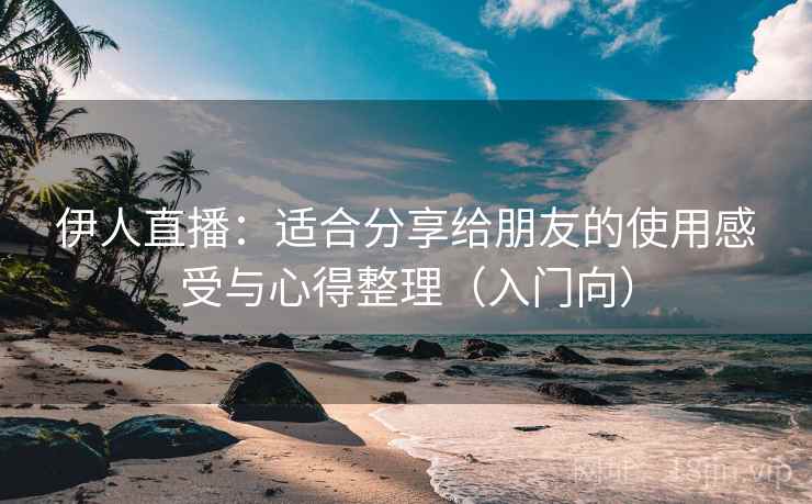 伊人直播：适合分享给朋友的使用感受与心得整理（入门向）
