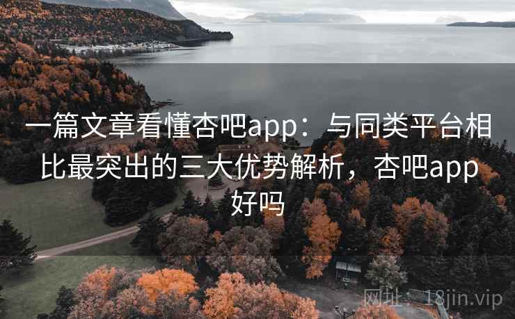 一篇文章看懂杏吧app：与同类平台相比最突出的三大优势解析，杏吧app好吗