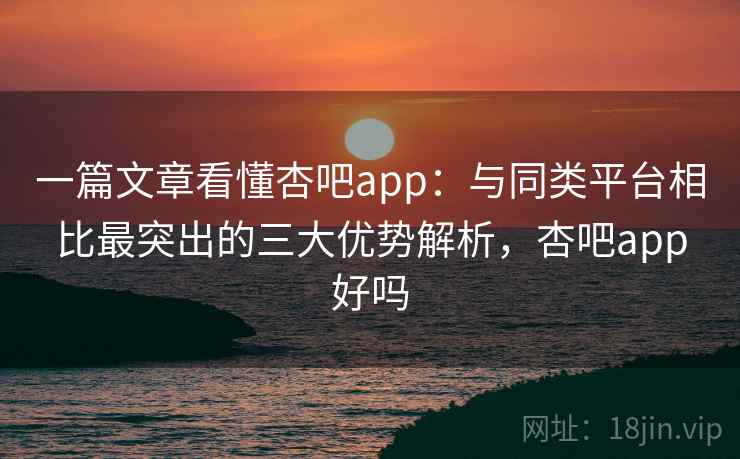 一篇文章看懂杏吧app：与同类平台相比最突出的三大优势解析，杏吧app好吗
