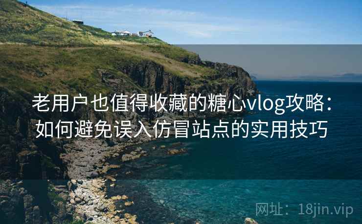 老用户也值得收藏的糖心vlog攻略：如何避免误入仿冒站点的实用技巧
