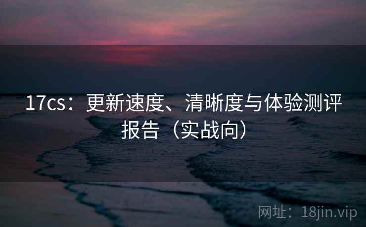 17cs:更新速度、清晰度与体验测评报告(实战向) 17cs:更新速度、清晰度与体验测评报告(实战向)