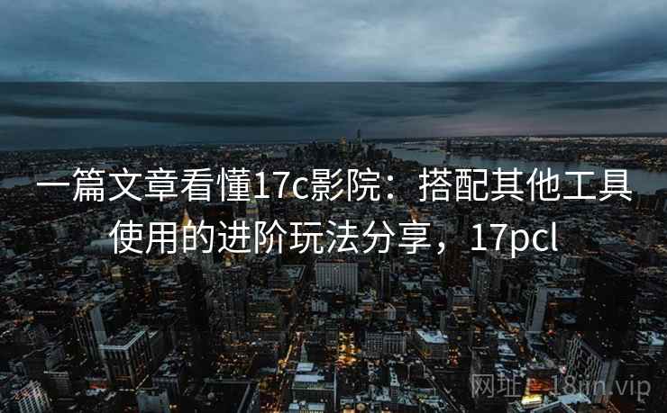 一篇文章看懂17c影院：搭配其他工具使用的进阶玩法分享，17pcl