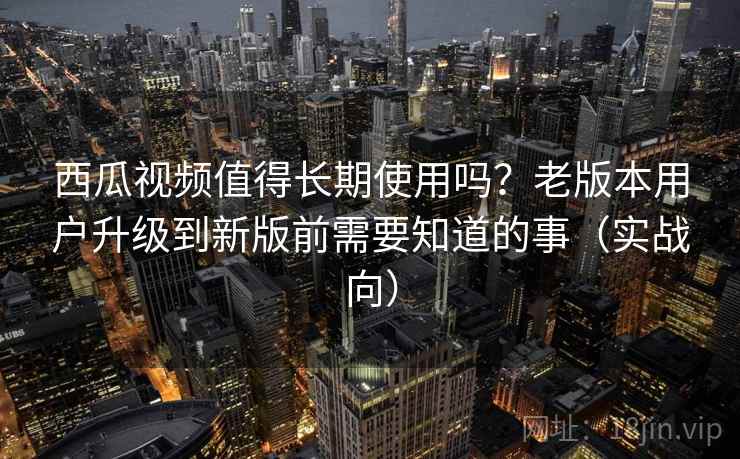 西瓜视频值得长期使用吗？老版本用户升级到新版前需要知道的事（实战向）