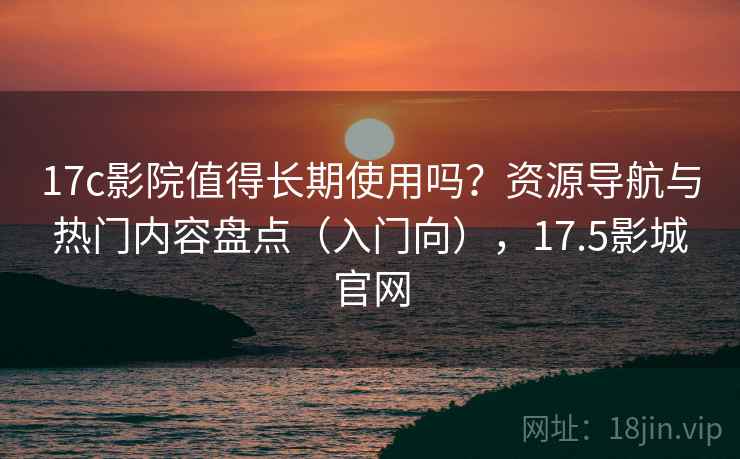 17c影院值得长期使用吗？资源导航与热门内容盘点（入门向），17.5影城官网