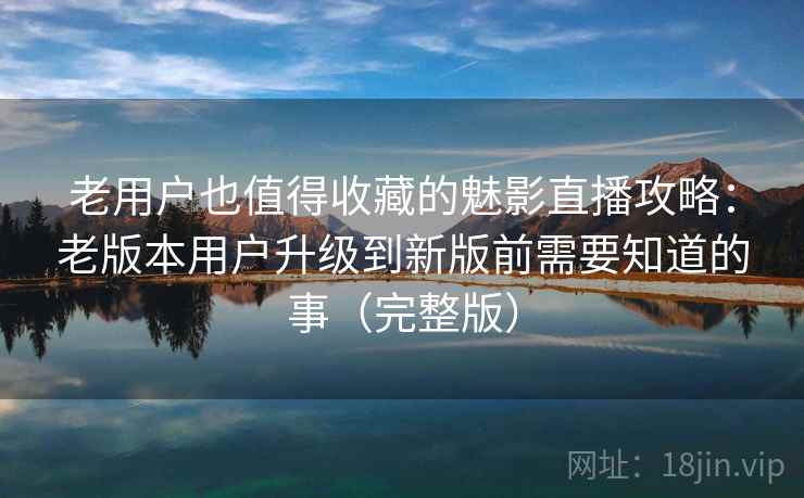 老用户也值得收藏的魅影直播攻略：老版本用户升级到新版前需要知道的事（完整版）