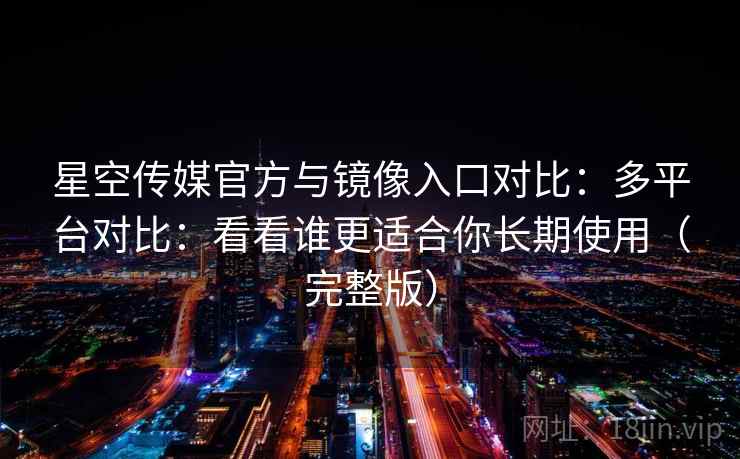 星空传媒官方与镜像入口对比：多平台对比：看看谁更适合你长期使用（完整版）