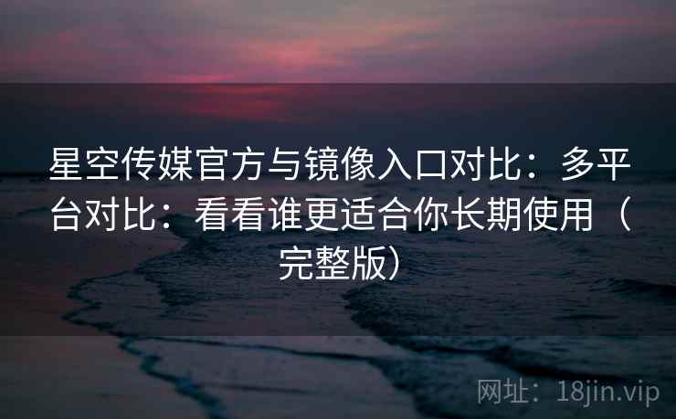 星空传媒官方与镜像入口对比：多平台对比：看看谁更适合你长期使用（完整版）