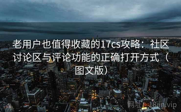 老用户也值得收藏的17cs攻略：社区讨论区与评论功能的正确打开方式（图文版）