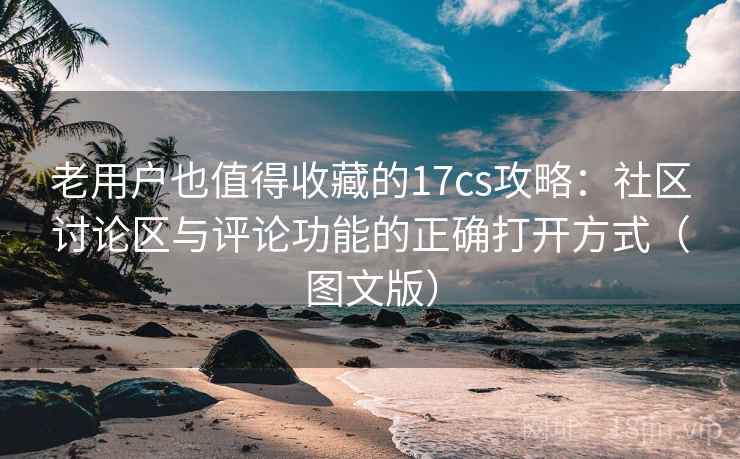 老用户也值得收藏的17cs攻略：社区讨论区与评论功能的正确打开方式（图文版）