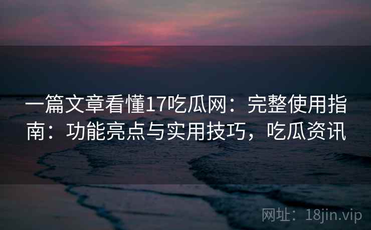 一篇文章看懂17吃瓜网：完整使用指南：功能亮点与实用技巧，吃瓜资讯
