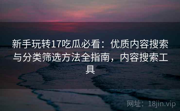 新手玩转17吃瓜必看：优质内容搜索与分类筛选方法全指南，内容搜索工具