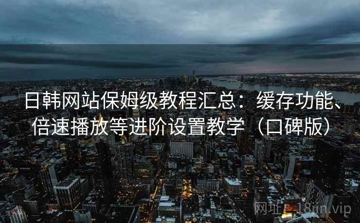 日韩网站保姆级教程汇总：缓存功能、倍速播放等进阶设置教学（口碑版）