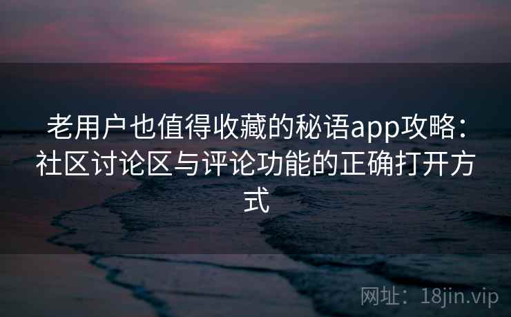 老用户也值得收藏的秘语app攻略：社区讨论区与评论功能的正确打开方式
