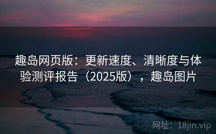 趣岛网页版：更新速度、清晰度与体验测评报告（2025版），趣岛图片