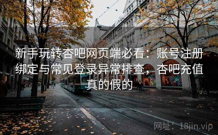 新手玩转杏吧网页端必看：账号注册绑定与常见登录异常排查，杏吧充值真的假的