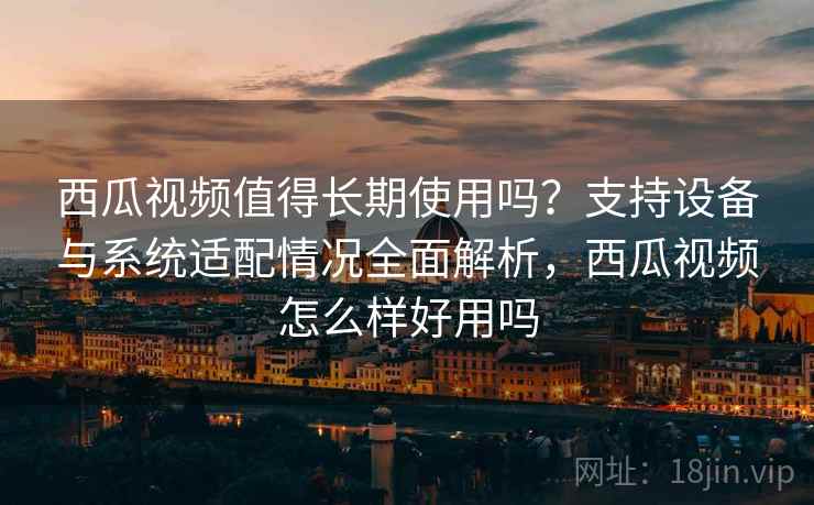 西瓜视频值得长期使用吗？支持设备与系统适配情况全面解析，西瓜视频怎么样好用吗
