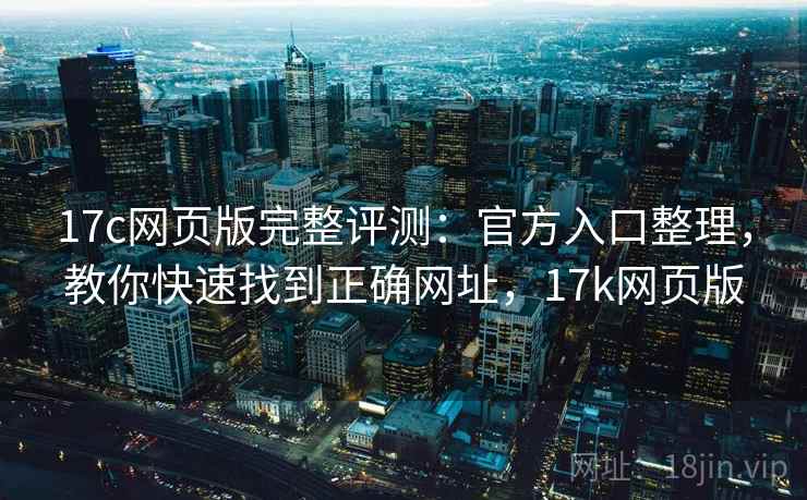 17c网页版完整评测：官方入口整理，教你快速找到正确网址，17k网页版