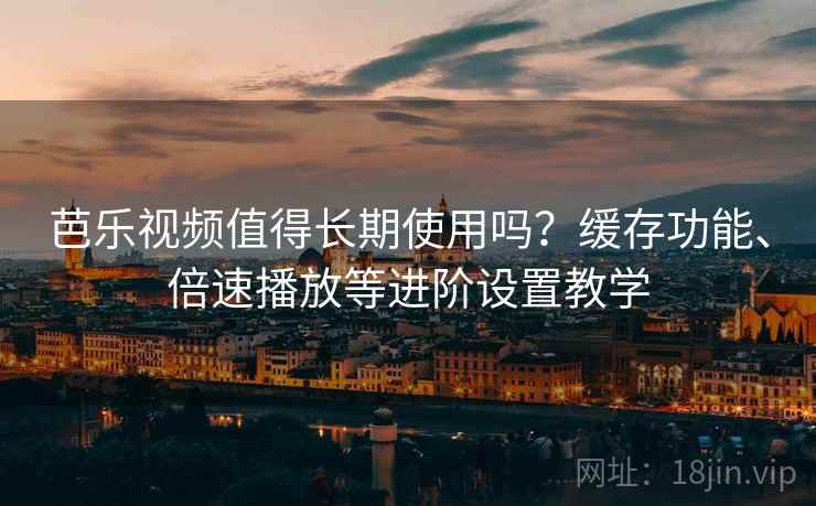 芭乐视频值得长期使用吗？缓存功能、倍速播放等进阶设置教学
