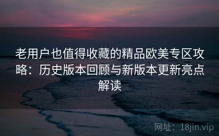 老用户也值得收藏的精品欧美专区攻略：历史版本回顾与新版本更新亮点解读