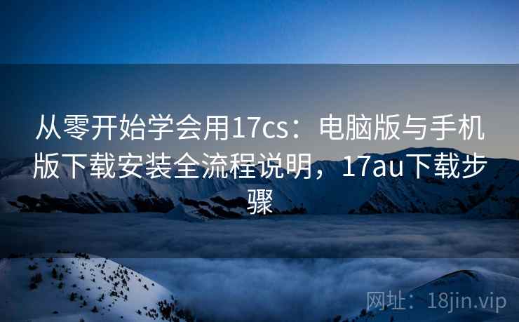 从零开始学会用17cs：电脑版与手机版下载安装全流程说明，17au下载步骤