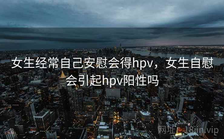 女生经常自己安慰会得hpv，女生自慰会引起hpv阳性吗