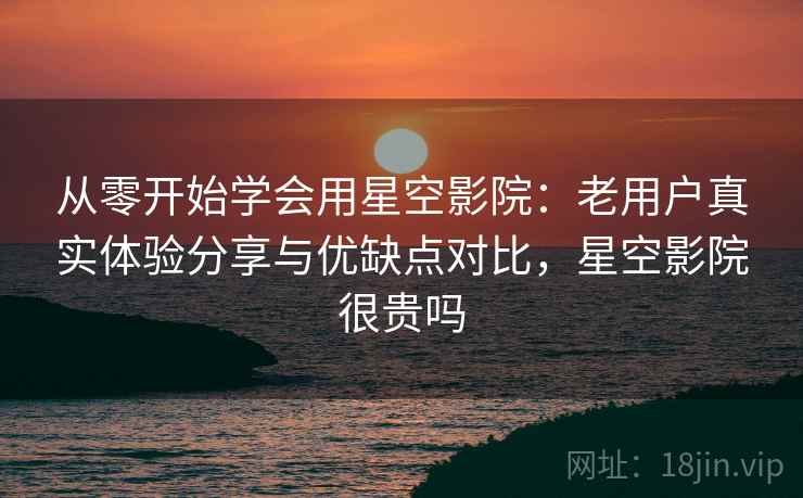 从零开始学会用星空影院：老用户真实体验分享与优缺点对比，星空影院很贵吗