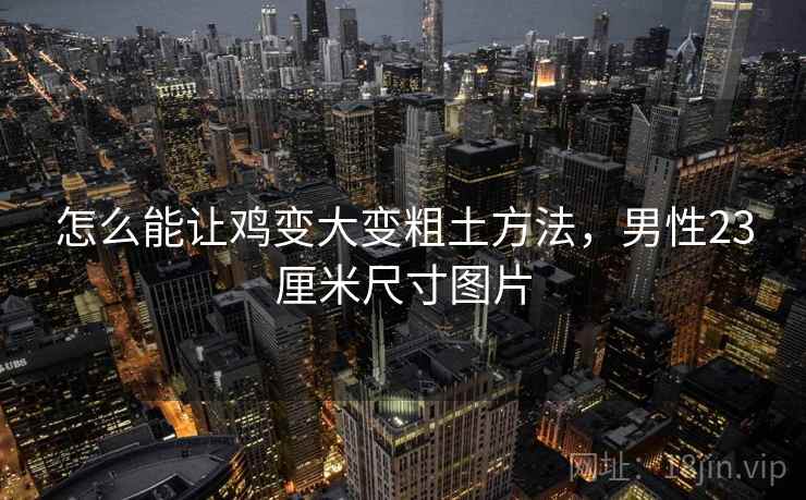 怎么能让鸡变大变粗土方法，男性23厘米尺寸图片