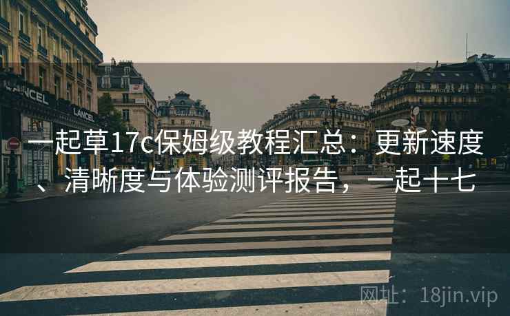 一起草17c保姆级教程汇总：更新速度、清晰度与体验测评报告，一起十七