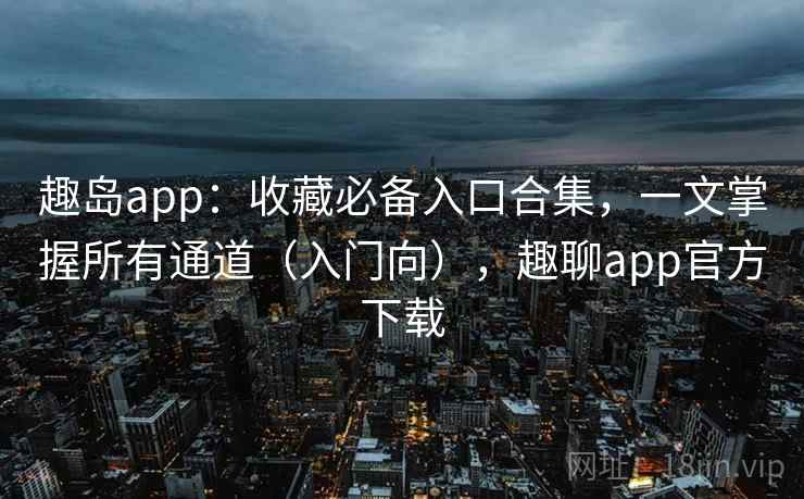 趣岛app：收藏必备入口合集，一文掌握所有通道（入门向），趣聊app官方下载