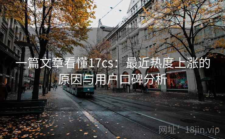 一篇文章看懂17cs：最近热度上涨的原因与用户口碑分析