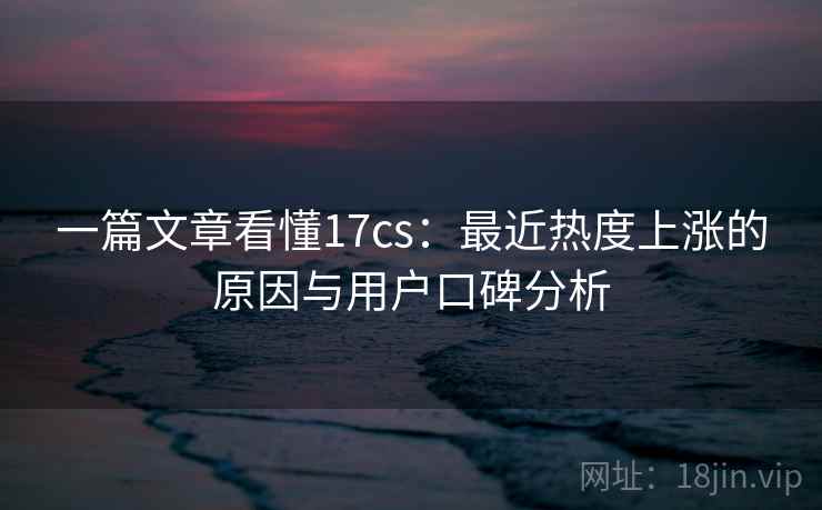 一篇文章看懂17cs：最近热度上涨的原因与用户口碑分析