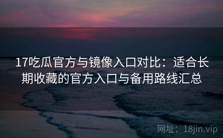 17吃瓜官方与镜像入口对比：适合长期收藏的官方入口与备用路线汇总