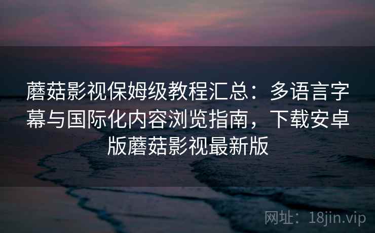 蘑菇影视保姆级教程汇总：多语言字幕与国际化内容浏览指南，下载安卓版蘑菇影视最新版