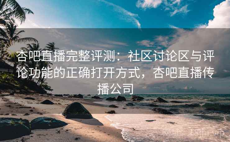 杏吧直播完整评测：社区讨论区与评论功能的正确打开方式，杏吧直播传播公司