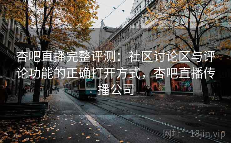 杏吧直播完整评测：社区讨论区与评论功能的正确打开方式，杏吧直播传播公司