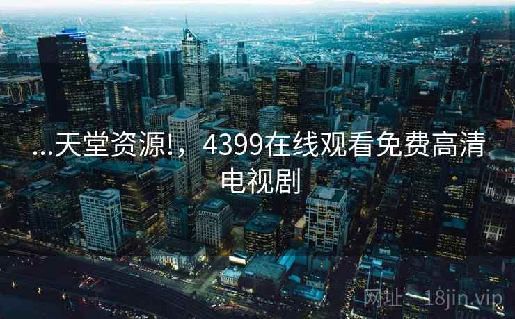 ...天堂资源!,4399在线观看免费高清电视剧 ...天堂资源!,4399在线观看免费高清电视剧