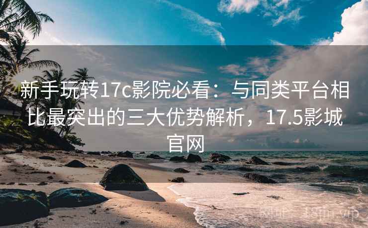 新手玩转17c影院必看：与同类平台相比最突出的三大优势解析，17.5影城官网
