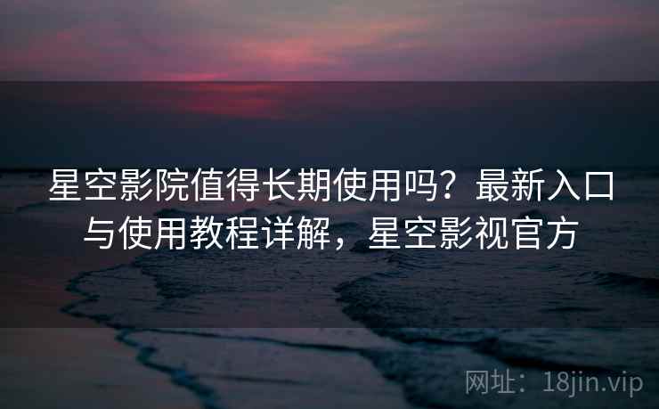 星空影院值得长期使用吗？最新入口与使用教程详解，星空影视官方