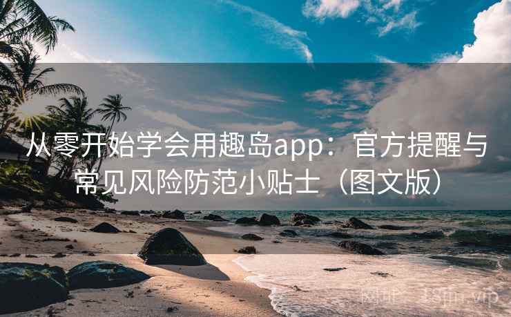 从零开始学会用趣岛app：官方提醒与常见风险防范小贴士（图文版）