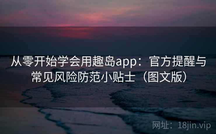 从零开始学会用趣岛app：官方提醒与常见风险防范小贴士（图文版）